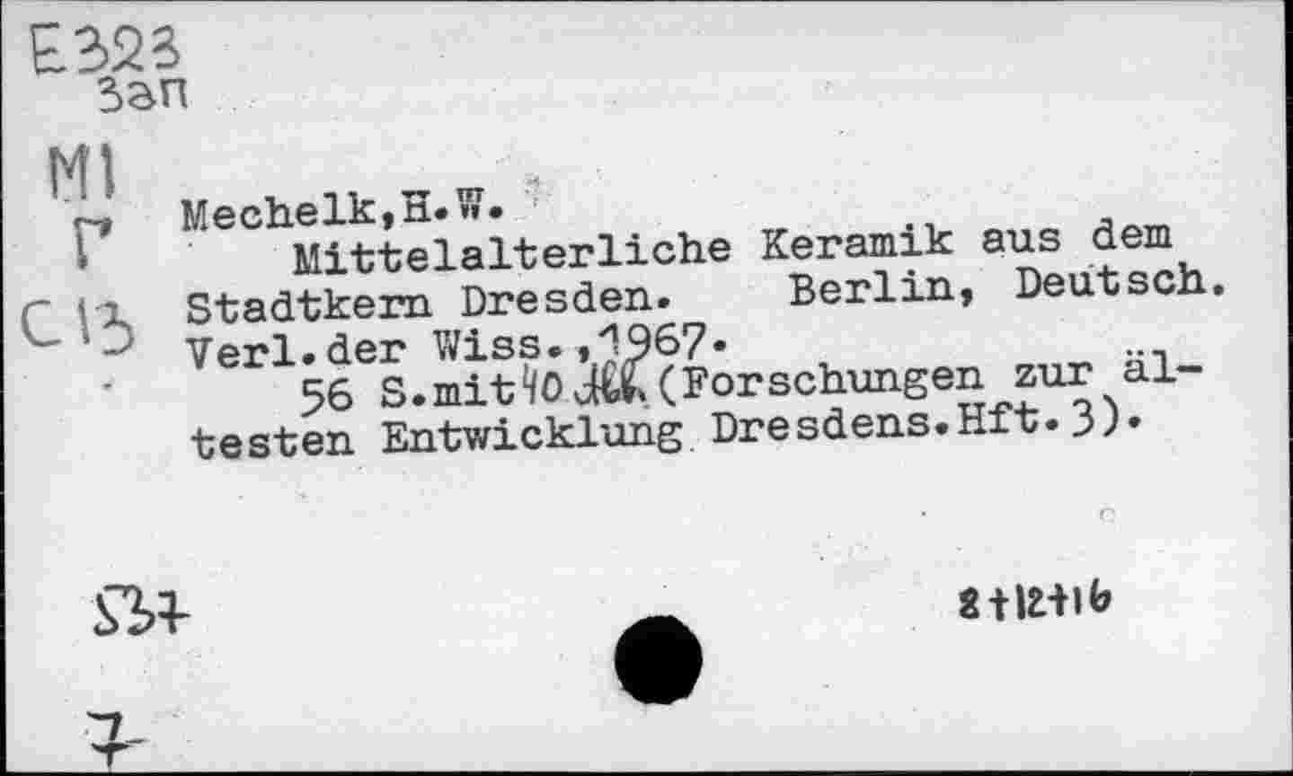 ﻿Е323
San
Ml
Г
С15
Mechelk.H.î?.
Mittelalterliche Keramik aus dem Stadtkern Dresden. Berlin, Deutsch. Verl. der Wiss., (1967•	,
56 S. mit Forschungen zur ältesten Entwicklung Dresdens.Hft. 39•

StlHlb